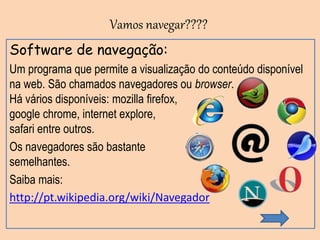 Software de navegação:
Um programa que permite a visualização do conteúdo disponível
na web. São chamados navegadores ou browser.
Há vários disponíveis: mozilla firefox,
google chrome, internet explore,
safari entre outros.
Os navegadores são bastante
semelhantes.
Saiba mais:
http://pt.wikipedia.org/wiki/Navegador
Vamos navegar????
 
