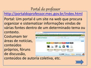 Portal do professor
http://portaldoprofessor.mec.gov.br/index.html
Portal: Um portal é um site na web que procura
organizar e sistematizar informações vindas de
várias fontes dentro de um determinado tema ou
contexto.
Costumam ter
áreas de notícias,
conteúdos
próprios, fóruns
de discussão,
conteúdos de autoria coletiva, etc.
 