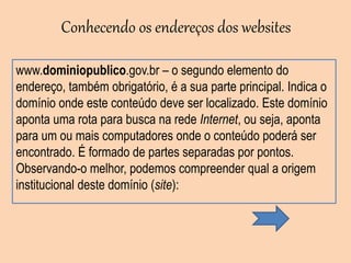 www.dominiopublico.gov.br – o segundo elemento do
endereço, também obrigatório, é a sua parte principal. Indica o
domínio onde este conteúdo deve ser localizado. Este domínio
aponta uma rota para busca na rede Internet, ou seja, aponta
para um ou mais computadores onde o conteúdo poderá ser
encontrado. É formado de partes separadas por pontos.
Observando-o melhor, podemos compreender qual a origem
institucional deste domínio (site):
Conhecendo os endereços dos websites
 