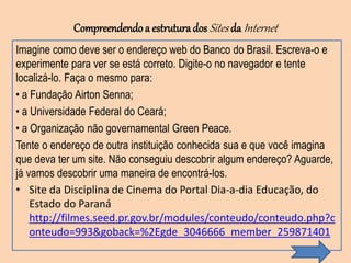Compreendendo a estruturados Sites da Internet
Imagine como deve ser o endereço web do Banco do Brasil. Escreva-o e
experimente para ver se está correto. Digite-o no navegador e tente
localizá-lo. Faça o mesmo para:
• a Fundação Airton Senna;
• a Universidade Federal do Ceará;
• a Organização não governamental Green Peace.
Tente o endereço de outra instituição conhecida sua e que você imagina
que deva ter um site. Não conseguiu descobrir algum endereço? Aguarde,
já vamos descobrir uma maneira de encontrá-los.
• Site da Disciplina de Cinema do Portal Dia-a-dia Educação, do
Estado do Paraná
http://filmes.seed.pr.gov.br/modules/conteudo/conteudo.php?c
onteudo=993&goback=%2Egde_3046666_member_259871401
 