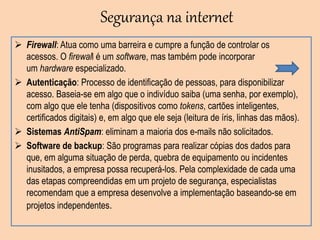Segurança na internet
 Firewall: Atua como uma barreira e cumpre a função de controlar os
acessos. O firewall é um software, mas também pode incorporar
um hardware especializado.
 Autenticação: Processo de identificação de pessoas, para disponibilizar
acesso. Baseia-se em algo que o indivíduo saiba (uma senha, por exemplo),
com algo que ele tenha (dispositivos como tokens, cartões inteligentes,
certificados digitais) e, em algo que ele seja (leitura de íris, linhas das mãos).
 Sistemas AntiSpam: eliminam a maioria dos e-mails não solicitados.
 Software de backup: São programas para realizar cópias dos dados para
que, em alguma situação de perda, quebra de equipamento ou incidentes
inusitados, a empresa possa recuperá-los. Pela complexidade de cada uma
das etapas compreendidas em um projeto de segurança, especialistas
recomendam que a empresa desenvolve a implementação baseando-se em
projetos independentes.
 