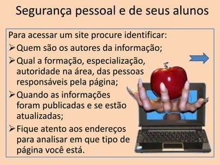 Segurança pessoal e de seus alunos
Para acessar um site procure identificar:
Quem são os autores da informação;
Qual a formação, especialização,
autoridade na área, das pessoas
responsáveis pela página;
Quando as informações
foram publicadas e se estão
atualizadas;
Fique atento aos endereços
para analisar em que tipo de
página você está.
 