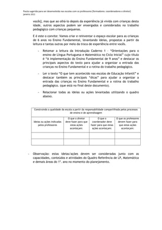 Pauta sugerida para ser desenvolvida nas escolas com os professores [formadores: coordenadores e diretor]
janeiro 2012

         vocês], mas que ao olhá-lo depois da experiência já vivida com crianças desta
         idade, outros aspectos podem ser enxergados e considerados no trabalho
         pedagógico com crianças pequenas.

         E é este o convite: Vamos criar e reinventar o espaço escolar para as crianças
         de 6 anos no Ensino Fundamental, levantando ideias, propostas a partir da
         leitura e tantas outras por meio da troca de experiência entre vocês.

              -    Retomar a leitura da Introdução Caderno 1 – “Orientações para o
                   ensino de Língua Portuguesa e Matemática no Ciclo Inicial” cujo título
                   é “A implementação do Ensino Fundamental de 9 anos” e destacar os
                   principais aspectos do texto para ajudar a organizar a entrada das
                   crianças no Ensino Fundamental e a rotina do trabalho pedagógico.

              -    Ler o texto “O que tem acontecido nas escolas de Educação Infantil” e
                   destacar também as principais “dicas” para ajudar a organizar a
                   entrada das crianças no Ensino Fundamental e a rotina do trabalho
                   pedagógico. (que está no final deste documento).

              -    Relacionar todas as ideias ou ações levantadas utilizando o quadro
                   abaixo.



          Construindo a qualidade da escola a partir da responsabilidade compartilhada pelos processos
                                         de ensino e de aprendizagem

                                           O que o diretor              O que o           O que os professores
          Ideias ou ações indicadas      deve fazer para que       coordenador deve        devem fazer para
              pelos professores              estas ações          fazer para que estas      que estas ações
                                             aconteçam:            ações aconteçam:           aconteçam:




    -    Observação: estas ideias/ações devem ser consideradas junto com as
         capacidades, conteúdos e atividades do Quadro Referência de LP, Matemática
         e demais áreas do 1º. ano no momento do planejamento.
 