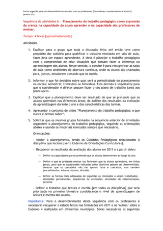 Pauta sugerida para ser desenvolvida nas escolas com os professores [formadores: coordenadores e diretor]
janeiro 2012

Sequência de atividades 6 – Planejamento do trabalho pedagógico como expressão
da crença na capacidade do aluno aprender e na capacidade dos professores de
ensinar.

Tempo: 4 horas [aproximadamente]

Atividades

    1. Explicar para o grupo que toda a discussão feita até então teve como
       propósito dar subsídio para qualificar o trabalho realizado em sala de aula,
       fazer dela um espaço aprendente. A ideia é planejar o trabalho pedagógico
       com o compromisso de criar situações que possam fazer a diferença na
       aprendizagem dos alunos. Neste sentido, o convite é para ressignificar as salas
       de aula como ambientes de abertura contínua, onde os alunos são chamados
       para, juntos, estudarem o mundo que os rodeia.

    2. Informar o que foi decidido sobre qual será a periodicidade do planejamento
       na escola: semestral; trimestral ou bimestral. Esta decisão é importante para
       que o coordenador e diretor possam fazer o seu plano de trabalho junto aos
       professores.

    3. Explicar que o planejamento deve ser resultado do que se pretende que os
       alunos aprendam nas diferentes áreas, da análise dos resultados da avaliação
       da aprendizagem durante o ano e das características das turmas.

    4. Apresentar o conjunto de slides “Planejamento do trabalho pedagógico: o que
       nunca é demais saber”.

    5. Solicitar que os mesmos grupos formados na sequência anterior de atividades
       organizem o planejamento do trabalho pedagógico, seguindo as orientações
       abaixo e usando os materiais elencados sempre que necessário.

         Orientações:

         - Iniciar o planejamento, lendo os Cuidados Pedagógicos relacionados à
         disciplina que leciona [ver o Caderno de Orientações Curriculares].

         - Recuperar os resultados da avaliação dos alunos em 2011 e a partir deles:
              →    Definir as capacidades que se pretende que os alunos desenvolvam ao longo do ano.

              →    Definir o que se pretende ensinar (ou favorecer que os alunos aprendam), em linhas
                   gerais, para que as capacidades indicadas como objetivos possam ser desenvolvidas.
                   Lembrar que os conteúdos não são apenas fatos e conceitos, mas também
                   procedimentos, valores, normas, atitudes.

              →    Definir as formas mais adequadas de organizar os conteúdos a serem trabalhados –
                   atividades permanentes, sequências de atividades, atividades de sistematização,
                   projetos.

         - Definir o trabalho que leitura e escrita [em todas as disciplinas] que será
         priorizado no primeiro bimestre considerando o nível de aprendizagem de
         leitura e escrita dos alunos.

    Importante: Para o desenvolvimento desta sequência com os professores é
    necessário recuperar o estudo feitos nas formações em 2011 e os ‘aulões’ sobre o
    Caderno 4 realizados em diferentes municípios. Serão necessários os seguintes
 