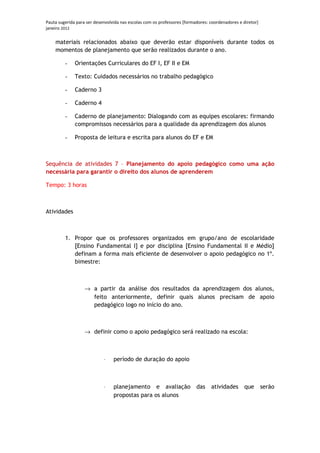 Pauta sugerida para ser desenvolvida nas escolas com os professores [formadores: coordenadores e diretor]
janeiro 2012

    materiais relacionados abaixo que deverão estar disponíveis durante todos os
    momentos de planejamento que serão realizados durante o ano.

         -    Orientações Curriculares do EF I, EF II e EM

         -    Texto: Cuidados necessários no trabalho pedagógico

         -    Caderno 3

         -    Caderno 4

         -    Caderno de planejamento: Dialogando com as equipes escolares: firmando
              compromissos necessários para a qualidade da aprendizagem dos alunos

         -    Proposta de leitura e escrita para alunos do EF e EM



Sequência de atividades 7 – Planejamento do apoio pedagógico como uma ação
necessária para garantir o direito dos alunos de aprenderem

Tempo: 3 horas



Atividades



         1. Propor que os professores organizados em grupo/ano de escolaridade
            [Ensino Fundamental I] e por disciplina [Ensino Fundamental II e Médio]
            definam a forma mais eficiente de desenvolver o apoio pedagógico no 1º.
            bimestre:



                   → a partir da análise dos resultados da aprendizagem dos alunos,
                     feito anteriormente, definir quais alunos precisam de apoio
                     pedagógico logo no início do ano.



                   → definir como o apoio pedagógico será realizado na escola:



                            ⋅    período de duração do apoio



                            ⋅    planejamento e avaliação                 das    atividades       que       serão
                                 propostas para os alunos
 