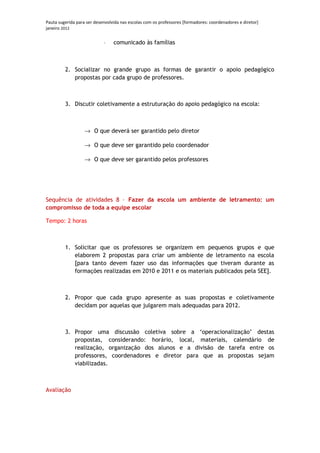 Pauta sugerida para ser desenvolvida nas escolas com os professores [formadores: coordenadores e diretor]
janeiro 2012


                            ⋅    comunicado às famílias



         2. Socializar no grande grupo as formas de garantir o apoio pedagógico
            propostas por cada grupo de professores.



         3. Discutir coletivamente a estruturação do apoio pedagógico na escola:



                   → O que deverá ser garantido pelo diretor

                   → O que deve ser garantido pelo coordenador

                   → O que deve ser garantido pelos professores




Sequência de atividades 8 – Fazer da escola um ambiente de letramento: um
compromisso de toda a equipe escolar

Tempo: 2 horas



         1. Solicitar que os professores se organizem em pequenos grupos e que
            elaborem 2 propostas para criar um ambiente de letramento na escola
            [para tanto devem fazer uso das informações que tiveram durante as
            formações realizadas em 2010 e 2011 e os materiais publicados pela SEE].



         2. Propor que cada grupo apresente as suas propostas e coletivamente
            decidam por aquelas que julgarem mais adequadas para 2012.



         3. Propor uma discussão coletiva sobre a ‘operacionalização’ destas
            propostas, considerando: horário, local, materiais, calendário de
            realização, organização dos alunos e a divisão de tarefa entre os
            professores, coordenadores e diretor para que as propostas sejam
            viabilizadas.



Avaliação
 
