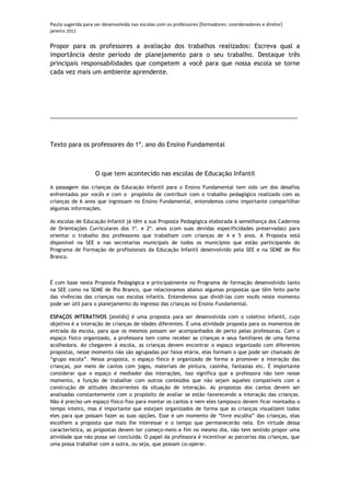 Pauta sugerida para ser desenvolvida nas escolas com os professores [formadores: coordenadores e diretor]
janeiro 2012

Propor para os professores a avaliação dos trabalhos realizados: Escreva qual a
importância deste período de planejamento para o seu trabalho. Destaque três
principais responsabilidades que competem a você para que nossa escola se torne
cada vez mais um ambiente aprendente.




_________________________________________________________________________



Texto para os professores do 1º. ano do Ensino Fundamental



                    O que tem acontecido nas escolas de Educação Infantil

A passagem das crianças da Educação Infantil para o Ensino Fundamental tem sido um dos desafios
enfrentados por vocês e com o propósito de contribuir com o trabalho pedagógico realizado com as
crianças de 6 anos que ingressam no Ensino Fundamental, entendemos como importante compartilhar
algumas informações.

As escolas de Educação Infantil já têm a sua Proposta Pedagógica elaborada à semelhança dos Cadernos
de Orientações Curriculares dos 1º. e 2º. anos (com suas devidas especificidades preservadas) para
orientar o trabalho dos professores que trabalham com crianças de 4 e 5 anos. A Proposta está
disponível na SEE e nas secretarias municipais de todos os municípios que estão participando do
Programa de Formação de profissionais da Educação Infantil desenvolvido pela SEE e na SEME de Rio
Branco.



É com base nesta Proposta Pedagógica e principalmente no Programa de formação desenvolvido tanto
na SEE como na SEME de Rio Branco, que relacionamos abaixo algumas propostas que têm feito parte
das vivências das crianças nas escolas infantis. Entendemos que dividi-las com vocês neste momento
pode ser útil para o planejamento do ingresso das crianças no Ensino Fundamental.

ESPAÇOS INTERATIVOS [ateliês] é uma proposta para ser desenvolvida com o coletivo infantil, cujo
objetivo é a interação de crianças de idades diferentes. É uma atividade proposta para os momentos de
entrada da escola, para que os mesmos possam ser acompanhados de perto pelas professoras. Com o
espaço físico organizado, a professora tem como receber as crianças e seus familiares de uma forma
acolhedora. Ao chegarem à escola, as crianças devem encontrar o espaço organizado com diferentes
propostas, nesse momento não são agrupadas por faixa etária, elas formam o que pode ser chamado de
“grupo escola”. Nessa proposta, o espaço físico é organizado de forma a promover a interação das
crianças, por meio de cantos com jogos, materiais de pintura, casinha, fantasias etc. É importante
considerar que o espaço é mediador das interações, isso significa que a professora não tem nesse
momento, a função de trabalhar com outros conteúdos que não sejam aqueles compatíveis com a
construção de atitudes decorrentes da situação de interação. As propostas dos cantos devem ser
analisadas constantemente com o propósito de avaliar se estão favorecendo a interação das crianças.
Não é preciso um espaço físico fixo para montar os cantos e nem eles tampouco devem ficar montados o
tempo inteiro, mas é importante que estejam organizados de forma que as crianças visualizem todos
eles para que possam fazer as suas opções. Esse é um momento de “livre escolha” das crianças, elas
escolhem a proposta que mais lhe interessar e o tempo que permanecerão nela. Em virtude dessa
característica, as propostas devem ter começo-meio e fim no mesmo dia, não tem sentido propor uma
atividade que não possa ser concluída. O papel da professora é incentivar as parcerias das crianças, que
uma possa trabalhar com a outra, ou seja, que possam co-operar.
 