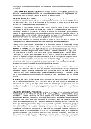 Pauta sugerida para ser desenvolvida nas escolas com os professores [formadores: coordenadores e diretor]
janeiro 2012

LEITURA DIÁRIA FEITA PELO PROFESSOR A leitura deve ser de variados tipos de textos, com ênfase nos
narrativos. É interessante selecionar livros para serem lidos no mesmo dia e outros que possam ser lidos
em capítulos, como por exemplo, Caçadas de Pedrinho, de Monteiro Lobato.

ATIVIDADES DE LEITURA E ESCRITA As propostas em “linguagem oral e escrita” têm como objetivo
favorecer um ambiente letrado, em que as crianças possam ter acesso aos diferentes textos e suas
funções comunicativas e propiciar a compreensão do funcionamento do sistema alfabético, a partir de
atividades de leitura e escrita planejadas para esse fim.

Considerando os conhecimentos disponíveis sobre a leitura é possível propor às crianças com escritas
não alfabéticas, várias situações de leitura. Nessa rotina, as atividades propostas pelo professor,
diariamente, são identificar numa lista de palavras as respostas das adivinhações, ordenas frases ou
palavras de textos que se conhecem de memória como poemas, quadrinhas, parlendas, músicas... e
tantas outras. Estas mesmas atividades podem ser propostas às crianças com escrita alfabética, mas com
desafios compatíveis aos seus saberes, uma vez que já lêem convencionalmente.

Também nesse momento, são propostas atividades de escrita de textos, pois todas as crianças são
capazes de produzir textos independente dos conhecimentos que possuem sobre a escrita.

Paralelo a esse trabalho existe a possibilidade de se desenvolver projetos de leitura, cuja intenção
maior é que as crianças vivenciem o papel de leitores, mesmo antes de saberem ler convencionalmente.

AS RODAS DE CONVERSA têm como objetivo favorecer o desenvolvimento da linguagem oral por meio
de situações comunicativas significativas. A idéia é priorizar o elemento comunicativo da língua, o seu
uso, e não enfatizar as situações pouco comunicativas e pouco funcionais, de pouco interesse aos dois
componentes do ato enunciativo: o emissor e o receptor, como por exemplo: situações repetitivas de
explicar, na segunda-feira, o que fez no domingo, ou ainda dirigir às crianças apenas perguntas sobre o
que está fazendo ou orientações como “não faça isso”, “cuidado com aquilo”: é necessário buscar
situações nas quais manter uma conversa possa ser interessante para os dois integrantes da situação de
comunicação. Além desse espaço, planejado para a conversa muitos outros ocorrem informalmente
durante os trabalhos ou conforme a necessidade do grupo ou da professora.

As rodas de conversa podem ser um bom espaço para discutir temas como: curiosidades sobre o mundo
animal, vegetal e mineral; notícias da mídia que possam ser interessantes para as crianças; biografias de
personagens famosos; invenções; comentários sobre leituras que fizeram em casa ou na escola;
comentários sobre a participação nos ateliês, sobre as brincadeiras no parque etc. É fundamental propor
que as crianças tragam temas que gostariam de conversar no grupo e agendar para uma das rodas da
semana.

A RODA DE BIBLIOTECA é uma atividade em que são oferecidos diferentes portadores de textos para
que as crianças possam manusear e ler. É interessante que ao final dessa proposta, seja solicitado que
comentem o que “leram” e isto pode a cada semana ser feito de uma forma diferente como por
exemplo: formar grupos de três alunos para que possam compartilhar as histórias lidas, fazer
comentários coletivamente, contar parte da história que leram para seduzirem os colegas a lerem
também.

MOVIMENTO – BRINCADEIRAS TRADICIONAIS A presença de um espaço para as brincadeiras tradicionais
na organização de uma rotina para crianças de 4 – 6 anos, justifica-se pela recorrência dessas
brincadeiras a diversos repertórios da cultura corporal que podem envolver, simultaneamente,
expressividade, equilíbrio, coordenação, socialização; favorecendo a utilização e o desenvolvimento de
habilidades como força, velocidade, resistência e flexibilidade, além da regulação do próprio
comportamento e da coordenação com o dos outros. Considerando alguns dos objetivos e conteúdos que
devem estar presentes nas atividades que envolvem movimento: conceituais – conhecimento do próprio
corpo e de suas possibilidades, necessidades, sentimentos e sensações na construção de sua identidade
como pessoa; noções que permitem a orientação no espaço e no tempo... Ou Procedimentais –
observação e exploração das possibilidades do corpo e das suas qualidades, diferenças e semelhanças
com o dos outros; do controle do próprio corpo, do tom e da postura para adequar-se às situações; do
planejamento da ação e da constatação dos seus efeitos... Ou ainda, Atitudinais – a aceitação das
diferenças; a auto-proteção diante dos perigos; a colaboração e a iniciativa nas atividades realizadas; o
esforço para vencer as dificuldades superáveis... As brincadeiras culturalmente realizadas pelas crianças
 