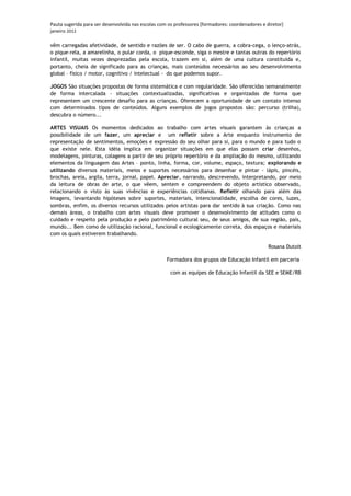 Pauta sugerida para ser desenvolvida nas escolas com os professores [formadores: coordenadores e diretor]
janeiro 2012

vêm carregadas afetividade, de sentido e razões de ser. O cabo de guerra, a cobra-cega, o lenço-atrás,
o pique-rela, a amarelinha, o pular corda, o pique-esconde, siga o mestre e tantas outras do repertório
infantil, muitas vezes desprezadas pela escola, trazem em si, além de uma cultura constituída e,
portanto, cheia de significado para as crianças, mais conteúdos necessários ao seu desenvolvimento
global – físico / motor, cognitivo / intelectual - do que podemos supor.

JOGOS São situações propostas de forma sistemática e com regularidade. São oferecidas semanalmente
de forma intercalada - situações contextualizadas, significativas e organizadas de forma que
representem um crescente desafio para as crianças. Oferecem a oportunidade de um contato intenso
com determinados tipos de conteúdos. Alguns exemplos de jogos propostos são: percurso (trilha),
descubra o número...

ARTES VISUAIS Os momentos dedicados ao trabalho com artes visuais garantem às crianças a
possibilidade de um fazer, um apreciar e um refletir sobre a Arte enquanto instrumento de
representação de sentimentos, emoções e expressão do seu olhar para si, para o mundo e para tudo o
que existe nele. Esta idéia implica em organizar situações em que elas possam criar desenhos,
modelagens, pinturas, colagens a partir de seu próprio repertório e da ampliação do mesmo, utilizando
elementos da linguagem das Artes – ponto, linha, forma, cor, volume, espaço, textura; explorando e
utilizando diversos materiais, meios e suportes necessários para desenhar e pintar - lápis, pincéis,
brochas, areia, argila, terra, jornal, papel. Apreciar, narrando, descrevendo, interpretando, por meio
da leitura de obras de arte, o que vêem, sentem e compreendem do objeto artístico observado,
relacionando o visto às suas vivências e experiências cotidianas. Refletir olhando para além das
imagens, levantando hipóteses sobre suportes, materiais, intencionalidade, escolha de cores, luzes,
sombras, enfim, os diversos recursos utilizados pelos artistas para dar sentido à sua criação. Como nas
demais áreas, o trabalho com artes visuais deve promover o desenvolvimento de atitudes como o
cuidado e respeito pela produção e pelo patrimônio cultural seu, de seus amigos, de sua região, país,
mundo... Bem como de utilização racional, funcional e ecologicamente correta, dos espaços e materiais
com os quais estiverem trabalhando.

                                                                                                  Rosana Dutoit

                                                    Formadora dos grupos de Educação Infantil em parceria

                                                      com as equipes de Educação Infantil da SEE e SEME/RB
 