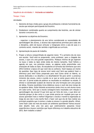 Pauta sugerida para ser desenvolvida nas escolas com os professores [formadores: coordenadores e diretor]
janeiro 2012

Sequência de atividades 1 – Iniciando os trabalhos

Tempo: 1 hora

Atividades

    1. Momento de boas vindas para o grupo de professores e demais funcionários da
       escola que estejam participando do Encontro.

    2. Estabelecer combinados quanto ao cumprimento dos horários, uso de celular
       durante o encontro etc.

    3. Apresentar os objetivos do Encontro:

         - organizar o planejamento do ano letivo considerando as necessidades de
         aprendizagem dos alunos, o alcance das expectativas previstas para cada ano
         e disciplina, além de buscar articular a integração entre a sala de aula e o
         contexto social, visando dar sentido e significado ao currículo.

    4. Apresentação da pauta de trabalho.

    5. Propor a leitura compartilhada do seguinte texto: “É o primeiro dia do novo
       ano escolar. Você está se preparando, como professor, para a chegada dos
       alunos, o que cria uma grande expectativa. Pedaços inteiros de giz esperam
       na lousa e todos os lápis ainda estão do mesmo tamanho. Você folheia a
       agenda em que, nos próximos meses, as páginas serão preenchidas com
       anotações de todos os tipos. Os estudantes se tornarão tão familiares que será
       difícil lembrar a época em que você não os conhecia. Você repassa um monte
       de questões: Que tipos de alunos terei neste ano? Será que poderei fazer a
       diferença para eles? Estou preparado para isso? Como serão os líderes, os
       alunos dedicados e os desafios e os desafiadores? Dá para sentir a presença
       iminente dos alunos, como o zunido no ar que se sente pouco antes de um
       raio cair. O jornal acaba de publicar os resultados no vestibular no estado. O
       diretor e coordenador acabam de retornar de uma formação com uma porção
       de idéias. Forame escolhidos livros didáticos novos e você não teve tempo de
       se apoderar deles. Estão faltando acrescentar ainda cinco ou seis alunos novos
       em cada turma. Será que a escola conseguirá bons resultados com relação à
       aprendizagem dos alunos? O que terá que ser feito de novo, o que deve ser
       mantido porque já deu certo e o que ainda precisa ser mudado para que os
       alunos aprendam mais e melhor? Organizar a escola e mantê-la organizada ao
       longo do ano não é uma tarefa fácil e fazer com que ela de fato realize seu
       principal propósito que é ensinar a todos os alunos é o grande desafio. Afinal,
       como fazer cada vez mais da escola um ambiente aprendente? Vamos encarar
       este desafio mais uma vez para que coletivamente possamos trocar
       experiências e buscar caminhos que façam diferença no trabalho educativo de
       2012. Bom trabalho a todos!”
 