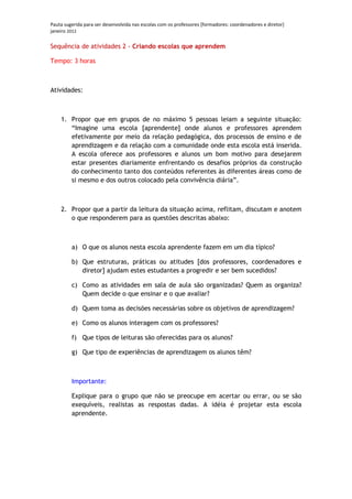 Pauta sugerida para ser desenvolvida nas escolas com os professores [formadores: coordenadores e diretor]
janeiro 2012

Sequência de atividades 2 - Criando escolas que aprendem

Tempo: 3 horas



Atividades:



    1. Propor que em grupos de no máximo 5 pessoas leiam a seguinte situação:
       “Imagine uma escola [aprendente] onde alunos e professores aprendem
       efetivamente por meio da relação pedagógica, dos processos de ensino e de
       aprendizagem e da relação com a comunidade onde esta escola está inserida.
       A escola oferece aos professores e alunos um bom motivo para desejarem
       estar presentes diariamente enfrentando os desafios próprios da construção
       do conhecimento tanto dos conteúdos referentes às diferentes áreas como de
       si mesmo e dos outros colocado pela convivência diária”.



    2. Propor que a partir da leitura da situação acima, reflitam, discutam e anotem
       o que responderem para as questões descritas abaixo:



         a) O que os alunos nesta escola aprendente fazem em um dia típico?

         b) Que estruturas, práticas ou atitudes [dos professores, coordenadores e
            diretor] ajudam estes estudantes a progredir e ser bem sucedidos?

         c) Como as atividades em sala de aula são organizadas? Quem as organiza?
            Quem decide o que ensinar e o que avaliar?

         d) Quem toma as decisões necessárias sobre os objetivos de aprendizagem?

         e) Como os alunos interagem com os professores?

         f) Que tipos de leituras são oferecidas para os alunos?

         g) Que tipo de experiências de aprendizagem os alunos têm?



         Importante:

         Explique para o grupo que não se preocupe em acertar ou errar, ou se são
         exequíveis, realistas as respostas dadas. A idéia é projetar esta escola
         aprendente.
 