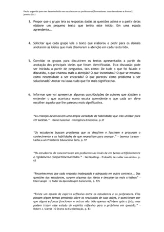 Pauta sugerida para ser desenvolvida nas escolas com os professores [formadores: coordenadores e diretor]
janeiro 2012

    3. Propor que o grupo leia as respostas dadas às questões acima e a partir delas
       elabore um pequeno texto que tenha este início: Em uma escola
       aprendente...



    4. Solicitar que cada grupo leia o texto que elaborou e pedir para os demais
       anotarem as ideias que mais chamaram a atenção em cada texto lido.



    5. Convidar os grupos para discutirem os textos apresentados a partir da
       anotação das principais ideias que foram identificadas. Esta discussão pode
       ser iniciada a partir de perguntas, tais como: De tudo o que foi falado e
       discutido, o que chamou mais a atenção? O que incomodou? O que se mostrou
       como necessidade a ser encarada? O que pareceu como problema a ser
       solucionado? Anotar na lousa tudo que for mais significativo.



    6. Informar que vai apresentar algumas contribuições de autores que ajudam a
       entender o que acontece numa escola aprendente e que cada um deve
       escolher aquela que lhe pareceu mais significativa.



         “As crianças desenvolvem uma ampla variedade de habilidades que irão utilizar para
         ter sucesso.” - Daniel Goleman – Inteligência Emocional, p.37



         “Os estudantes buscam problemas que os desafiem e fascinem e procuram o
         conhecimento e as habilidades de que necessitam para avançar.” – Seymour Sarason –
         Cartas a um Presidente Educacional Sério, p. 97




         “Os estudantes de concentraram em problemas ao invés de em temas artificialmente
         e rigidamente compartimentalizados.” – Nel Noddings – O desafio de cuidar nas escolas, p.
         63




         “Reconhecemos que cada resposta inadequada é adequada em outro contexto... Das
         questões dos estudantes, surgem algumas das ideias e descobertas mais criativas” –
         Ellen Langer – O Poder da Aprendizagem Consciente, p. 135




         “Existe um estado de espírito reflexivo entre os estudantes e os professores. Eles
         passam algum tempo pensando sobre os resultados de suas ações, e questionam por
         que alguns esforços funcionam e outros não. Não apenas refletem após o fato, mas
         podem trazer esse estado de espírito reflexivo para o problema em questão.” –
         Robert J. Starrat – O Drama da Escolarização, p. 83
 