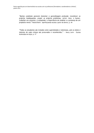 Pauta sugerida para ser desenvolvida nas escolas com os professores [formadores: coordenadores e diretor]
janeiro 2012




         “Muitas condições parecem fomentar a aprendizagem profunda: reconhecer as
         próprias inadequações, propor os próprios problemas, correr risco, o humor,
         trabalhar em conjunto, a compaixão, a importância de modelar e a presença de um
         propósito moral.” Roland Barth – Aperfeiçoando escolas a partir de dentro, p. 44



         “Todos os estudantes são tratados como superdotados e talentosos, pois os dotes e
         talentos de cada criança são procurados e reconhecidos.” – Henry Levin – Escolas
         Aceleradas em Ação, p. 17
 