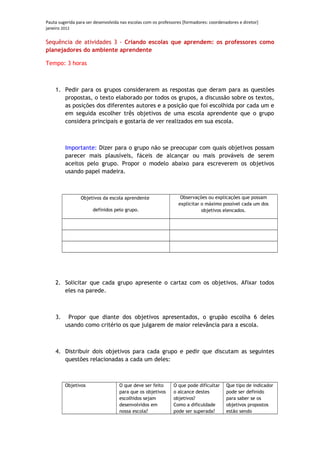Pauta sugerida para ser desenvolvida nas escolas com os professores [formadores: coordenadores e diretor]
janeiro 2012

Sequência de atividades 3 - Criando escolas que aprendem: os professores como
planejadores do ambiente aprendente

Tempo: 3 horas



    1. Pedir para os grupos considerarem as respostas que deram para as questões
       propostas, o texto elaborado por todos os grupos, a discussão sobre os textos,
       as posições dos diferentes autores e a posição que foi escolhida por cada um e
       em seguida escolher três objetivos de uma escola aprendente que o grupo
       considera principais e gostaria de ver realizados em sua escola.



         Importante: Dizer para o grupo não se preocupar com quais objetivos possam
         parecer mais plausíveis, fáceis de alcançar ou mais prováveis de serem
         aceitos pelo grupo. Propor o modelo abaixo para escreverem os objetivos
         usando papel madeira.



                 Objetivos da escola aprendente                   Observações ou explicações que possam
                                                                 explicitar o máximo possível cada um dos
                       definidos pelo grupo.                                objetivos elencados.




    2. Solicitar que cada grupo apresente o cartaz com os objetivos. Afixar todos
       eles na parede.



    3.    Propor que diante dos objetivos apresentados, o grupão escolha 6 deles
         usando como critério os que julgarem de maior relevância para a escola.



    4. Distribuir dois objetivos para cada grupo e pedir que discutam as seguintes
       questões relacionadas a cada um deles:



         Objetivos                  O que deve ser feito       O que pode dificultar     Que tipo de indicador
                                    para que os objetivos      o alcance destes          pode ser definido
                                    escolhidos sejam           objetivos?                para saber se os
                                    desenvolvidos em           Como a dificuldade        objetivos propostos
                                    nossa escola?              pode ser superada?        estão sendo
 