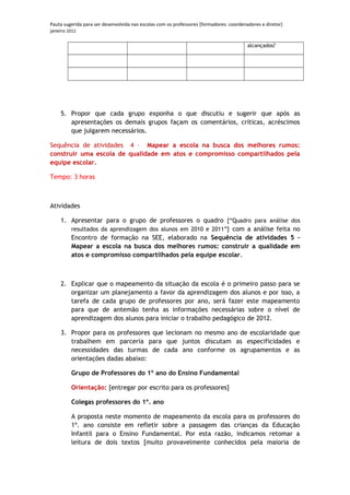 Pauta sugerida para ser desenvolvida nas escolas com os professores [formadores: coordenadores e diretor]
janeiro 2012

                                                                                         alcançados?




    5. Propor que cada grupo exponha o que discutiu e sugerir que após as
       apresentações os demais grupos façam os comentários, críticas, acréscimos
       que julgarem necessários.

Sequência de atividades 4 – Mapear a escola na busca dos melhores rumos:
construir uma escola de qualidade em atos e compromisso compartilhados pela
equipe escolar.

Tempo: 3 horas



Atividades

    1. Apresentar para o grupo de professores o quadro [“Quadro para análise dos
       resultados da aprendizagem dos alunos em 2010 e 2011”] com a análise feita no
       Encontro de formação na SEE, elaborado na Sequência de atividades 5 –
       Mapear a escola na busca dos melhores rumos: construir a qualidade em
       atos e compromisso compartilhados pela equipe escolar.



    2. Explicar que o mapeamento da situação da escola é o primeiro passo para se
       organizar um planejamento a favor da aprendizagem dos alunos e por isso, a
       tarefa de cada grupo de professores por ano, será fazer este mapeamento
       para que de antemão tenha as informações necessárias sobre o nível de
       aprendizagem dos alunos para iniciar o trabalho pedagógico de 2012.

    3. Propor para os professores que lecionam no mesmo ano de escolaridade que
       trabalhem em parceria para que juntos discutam as especificidades e
       necessidades das turmas de cada ano conforme os agrupamentos e as
       orientações dadas abaixo:

         Grupo de Professores do 1º ano do Ensino Fundamental

         Orientação: [entregar por escrito para os professores]

         Colegas professores do 1º. ano

         A proposta neste momento de mapeamento da escola para os professores do
         1º. ano consiste em refletir sobre a passagem das crianças da Educação
         Infantil para o Ensino Fundamental. Por esta razão, indicamos retomar a
         leitura de dois textos [muito provavelmente conhecidos pela maioria de
 