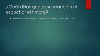 ¿Cuál dirías que es su reacción al
escuchar el timbre?
 Apresurada para llegar a tiempo a la fila para entrar a la sala
 