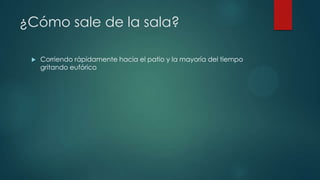 ¿Cómo sale de la sala?
 Corriendo rápidamente hacia el patio y la mayoría del tiempo
gritando eufórico
 