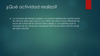 ¿Qué actividad realiza?
 La mayoría del tiempo juegan a la pelota realizando partido entre
los mismos niños del curso o con niños de otros cursos utilizando los
arcos de futbol de la cancha del colegio y con pelotas que la
mayoría de las veces son de papel hechas por ellos mismos antes
de salir a recreo
 