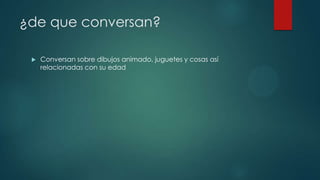 ¿de que conversan?
 Conversan sobre dibujos animado, juguetes y cosas así
relacionadas con su edad
 