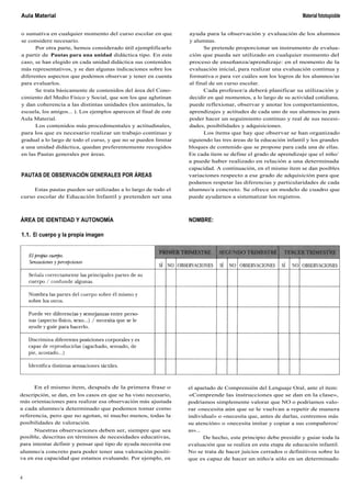 Aula Material
o sumativa en cualquier momento del curso escolar en que
se considere necesario.
Por otra parte, hemos considerado útil ejemplificarlo
a partir de Pautas para una unidad didáctica tipo. En este
caso, se han elegido en cada unidad didáctica sus contenidos
más representativos, y se dan algunas indicaciones sobre los
diferentes aspectos que podemos observar y tener en cuenta
para evaluarlos.
Se trata básicamente de contenidos del área del Cono-
cimiento del Medio Físico y Social, que son los que aglutinan
y dan coherencia a las distintas unidades (los animales, la
escuela, los amigos... ). Los ejemplos aparecen al final de este
Aula Material.
Los contenidos más procedimentales y actitudinales,
para los que es necesario realizar un trabajo continuo y
gradual a lo largo de todo el curso, y que no se pueden limitar
a una unidad didáctica, quedan preferentemente recogidos
en las Pautas generales por áreas.
PAUTAS DE OBSERVACIÓN GENERALES POR ÁREAS
Estas pautas pueden ser utilizadas a lo largo de todo el
curso escolar de Educación Infantil y pretenden ser una
ÁREA DE IDENTIDAD Y AUTONOMÍA
1.1. El cuerpo y la propia imagen
Material fototopioble
ayuda para la observación y evaluación de los alumnos
y alumnas.
Se pretende proporcionar un instrumento de evalua-
ción que pueda ser utilizado en cualquier momento del
proceso de enseñanza/aprendizaje: en el momento de la
evaluación inicial, para realizar una evaluación continua y
formativa o para ver cuáles son los logros de los alumnos/as
al final de un curso escolar.
Cada profesor/a deberá planificar su utilización y
decidir en qué momentos, a lo largo de su actividad cotidiana,
puede reflexionar, observar y anotar los comportamientos,
aprendizajes y actitudes de cada uno de sus alumnos/as para
poder hacer un seguimiento continuo y real de sus necesi-
dades, posibilidades y adquisiciones.
Los ítems que hay que observar se han organizado
siguiendo las tres áreas de la educación infantil y los grandes
bloques de contenido que se propone para cada una de ellas.
En cada ítem se define el grado de aprendizaje que el niño/
a puede haber realizado en relación a una determinada
capacidad. A continuación, en el mismo ítem se dan posibles
variaciones respecto a ese grado de adquisición para que
podamos respetar las diferencias y particularidades de cada
alumno/a concreto. Se ofrece un modelo de cuadro que
puede ayudarnos a sistematizar los registros.
NOMBRE:
En el mismo ítem, después de la primera frase o
descripción, se dan, en los casos en que se ha visto necesario,
más orientaciones para realizar esa observación más ajustada
a cada alumno/a determinado que podemos tomar como
referencia, pero que no agotan, ni mucho menos, todas la
posibilidades de valoración.
Nuestras observaciones deben ser, siempre que sea
posible, descritas en términos de necesidades educativas,
para intentar definir y pensar qué tipo de ayuda necesita ese
alumno/a concreto para poder tener una valoración positi-
va en esa capacidad que estamos evaluando. Por ejemplo, en
el apartado de Comprensión del Lenguaje Oral, ante el ítem:
«Comprende las instrucciones que se dan en la clase»,
podríamos simplemente valorar que NO o podríamos valo-
rar «necesita aún que se le vuelvan a repetir de manera
individual» o «necesita que, antes de darlas, centremos más
su atención» o «necesita imitar y copiar a sus compañeros/
as»...
De hecho, este principio debe presidir y guiar toda la
evaluación que se realiza en esta etapa de educación infantil.
No se trata de hacer juicios cerrados o definitivos sobre lo
que es capaz de hacer un niño/a sólo en un determinado
4
 