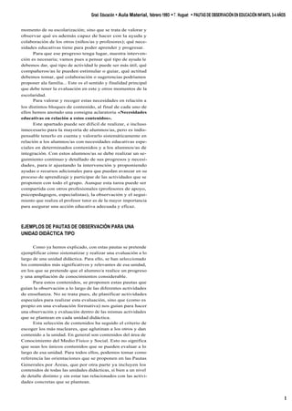 momento de su escolarización; sino que se trata de valorar y
observar qué es además capaz de hacer con la ayuda y
colaboración de los otros (niños/as y profesores); qué nece-
sidades educativas tiene para poder aprender y progresar.
Para que ese progreso tenga lugar, nuestra interven-
ción es necesaria; vamos pues a pensar qué tipo de ayuda le
debemos dar, qué tipo de actividad le puede ser más útil, qué
compañeros/as le pueden estimular o guiar, qué actitud
debemos tomar, qué colaboración o sugerencias podríamos
proponer ala familia... Este es el sentido y finalidad principal
que debe tener la evaluación en este y otros momentos de la
escolaridad.
Para valorar y recoger estas necesidades en relación a
los distintos bloques de contenido, al final de cada uno de
ellos hemos anotado una consigna aclaratoria «Necesidades
educativas en relación a estos contenidos».
Este apartado puede ser dificil de realizar, e incluso
innecesario para la mayoría de alumnos/as, pero es indis-
pensable tenerlo en cuenta y valorarlo sistemáticamente en
relación a los alumnos/as con necesidades educativas espe-
ciales en determinados contenidos y a los alumnos/as de
integración. Con estos alumnos/as se debe realizar un se-
guimiento continuo y detallado de sus progresos y necesi-
dades, para ir ajustando la intervención y proponiendo
ayudas o recursos adicionales para que puedan avanzar en su
proceso de aprendizaje y participar de las actividades que se
proponen con todo el grupo. Aunque esta tarea puede ser
compartida con otros profesionales (profesores de apoyo,
psicopedagogos, especialistas), la observación y el segui-
miento que realiza el profesor tutor es de la mayor importancia
para asegurar una acción educativa adecuada y eficaz.
EJEMPLOS DE PAUTAS DE OBSERVACIÓN PARA UNA
UNIDAD DIDÁCTICA TIPO
Como ya hemos explicado, con estas pautas se pretende
ejemplificar cómo sistematizar y realizar una evaluación a lo
largo de una unidad didáctica. Para ello, se han seleccionado
los contenidos más significativos y relevantes de esa unidad,
en los que se pretende que el alumno/a realice un progreso
y una ampliación de conocimientos considerable.
Para estos contenidos, se proponen estas pautas que
guían la observación a lo largo de las diferentes actividades
de enseñanza. No se trata pues, de planificar actividades
especiales para realizar esta evaluación, sino que (como es
propio en una evaluación formativa) nos guían para hacer
una observación y evaluación dentro de las mismas actividades
que se plantean en cada unidad didáctica.
Esta selección de contenidos ha seguido el criterio de
escoger los más nucleares, que aglutinan a los otros y dan
contenido a la unidad. En general son contenidos del área de
Conocimiento del Medio Físico y Social. Esto no significa
que sean los únicos contenidos que se pueden evaluar a lo
largo de esa unidad. Para todos ellos, podemos tomar como
referencia las orientaciones que se proponen en las Pautas
Generales por Áreas, que por otra parte ya incluyen los
contenidos de todas las unidades didácticas, si bien a un nivel
de detalle distinto y sin estar tan relacionados con las activi-
dades concretas que se plantean.
Graó Educación • Aula Material, febrero 1993 •T. Huguet • PAUTAS DE OBSERVACIÓN EN EDUCACIÓN INFANTIL 3-4 AÑOS
5
 
