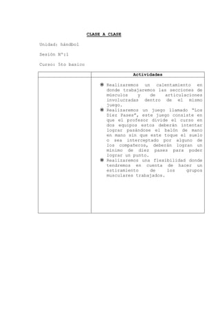 CLASE A CLASE
Unidad: hándbol
Sesión Nº:1
Curso: 5to basico
Actividades
 Realizaremos un calentamiento en
donde trabajaremos las secciones de
músculos y de articulaciones
involucradas dentro de el mismo
juego.
 Realizaremos un juego llamado “Los
Diez Pases”, este juego consiste en
que el profesor divide el curso en
dos equipos estos deberán intentar
lograr pasándose el balón de mano
en mano sin que este toque el suelo
o sea interceptado por alguno de
los compañeros, deberán logran un
mínimo de diez pases para poder
lograr un punto.
 Realizaremos una flexibilidad donde
tendremos en cuenta de hacer un
estiramiento de los grupos
musculares trabajados.
 