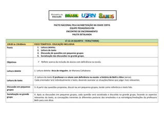 PACTO NACIONAL PELA ALFABETIZAÇÃO NA IDADE CERTA
EQUIPE PEDAGÓGICA RN
ENCONTRO DE ENCERRAMENTO
PAUTA DETALHADA
17.12.14 (QUARTA – FEIRA/TARDE)
13h30 às 15h30min FOCO TEMÁTICO– EDUCAÇÃO INCLUSIVA
Pauta 1. Leitura deleite;
2. Leitura de texto
3. Discussão de questões em pequenos grupos
4. Socialização das discussões no grande grupo.
Objetivos  Refletir acerca da inclusão de alunos com deficiência na escola.
Leitura deleite 1. Leitura deleite: Arca de ninguém, de Mariana Caltabiano
Leitura de texto
2. Leitura do texto O professor e o aluno com deficiência na escola: a história de Beth e Alice (xerox).
Cada orientador lerá individualmente o texto, devendo assinalar as situações/ideias que julgar mais relevantes.
Discussão em pequenos
grupos
3. A partir das questões propostas, discuti-las em pequenos grupos, tendo como referência o texto lido.
Socialização no grande
grupo
4. Após as discussões em pequenos grupos, cada questão será socializada e discutida no grande grupo, focando os aspectos
relevantes do texto, as concepções inerentes às diferentes posturas dos envolvidos e as estratégias/mediações da professora
Beth para com Alice.
 