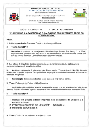 PREFEITURA MUNICIPAL DE JACAREÍ
SECRETARIA MUNICIPAL DE EDUCAÇÃO
Gerência de Ensino Fundamental
PNAIC – Programa Nacional de Alfabetização na Idade Certa
Língua Portuguesa
Orientadora de Estudo: Elisabete Feliciano dos Santos
Email: bete.feliciano@hotmail.com

ANO 2 - CADERNO - VI

13º ENCONTRO 19/10/2013

“PLANEJANDO A ALFABETIZAÇÃO E DIALOGANDO COM DIFERENTES ÁREAS DO
CONHECIMENTO”
Pauta:
1- Leitura para deleite:Poema de Oswaldo Montenegro - Metade
2-

Tarefa do dia05/10
1- Analisar a proposta de planejamento de aulas da professora Priscila (pg. 31 a 36) e,
inspirada nela, planejar uma sequência a ser desenvolvida em sala de aula; utilizar um
livro do acervo de Obras Complementares e escrever o relato.

3- Ler o texto 3(Sequência didática: sistematização e monitoramento das ações rumo a
novas aprendizagens); através dos slides.
4Analisara sequência 2, planejada por Rielda seção “Compartilhando”(Pg.37), listando
ospossíveis objetivos traçados pela professora ao propor as atividades descritas; socializar as
reflexões dos grupos.
5-

Tematização de sequênciadidática sobre o gênero H.Q. (Chico Bento).

6- Vídeo: Pedagogia do Projeto – Nilbo Nogueira
7Utilizando o livro didático, analisar a sequênciadidática que ele apresenta em relação ao
texto da “Viviana Rainha do Pijama” e comparar com outra sequencia em slide do mesmo texto;
8-

Tarefa do dia19/10

1- Realizar um projeto didático inspirado nas discussões da unidade 6 e
escrever o relato.
2- Próximos encontros dia 09 e 23/11 – Unidade 7.

3- Relatório da Unidade 6.
9- Vídeo: O valor de ser professor e amigo chocolate

 
