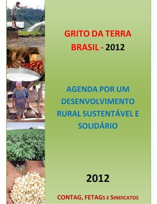 GRITO DA TERRA
   BRASIL - 2012



  AGENDA POR UM
 DESENVOLVIMENTO
RURAL SUSTENTÁVEL E
     SOLIDÁRIO




         2012
CONTAG, FETAGS E SINDICATOS
 