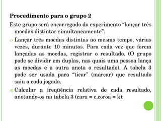 Procedimento para o grupo 2 Este grupo será encarregado do experimento “lançar três moedas distintas simultaneamente”. Lançar três moedas distintas ao mesmo tempo, várias vezes, durante 10 minutos. Para cada vez que forem lançadas as moedas, registrar o resultado. (O grupo pode se dividir em duplas, nas quais uma pessoa lança as moedas e a outra anota o resultado). A tabela 3 pode ser usada para “ticar” (marcar) que resultado saiu a cada jogada. Calcular a freqüência relativa de cada resultado, anotando-os na tabela 3 (cara = c,coroa = k): 