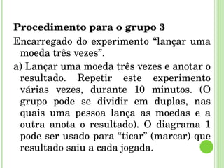 Procedimento para o grupo 3 Encarregado do experimento “lançar uma moeda três vezes”. a) Lançar uma moeda três vezes e anotar o resultado. Repetir este experimento várias vezes, durante 10 minutos. (O grupo pode se dividir em duplas, nas quais uma pessoa lança as moedas e a outra anota o resultado). O diagrama 1 pode ser usado para “ticar” (marcar) que resultado saiu a cada jogada. 