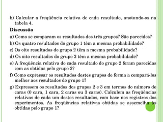 b) Calcular a freqüência relativa de cada resultado, anotando-os na tabela 4. Discussão a) Como se comparam os resultados dos três grupos? São parecidos? b) Os quatro resultados do grupo 1 têm a mesma probabilidade? c) Os oito resultados do grupo 2 têm a mesma probabilidade? d) Os oito resultados do grupo 3 têm a mesma probabilidade? e) A freqüência relativa de cada resultado do grupo 2 foram parecidas com as obtidas pelo grupo 3? f) Como expressar os resultados destes grupos de forma a compará-los melhor aos resultados do grupo 1? g) Expressem os resultados dos grupos 2 e 3 em termos do número de caras (0 cara, 1 cara, 2 caras ou 3 caras). Calculem as freqüências relativas de cada um destes resultados, com base nos registros dos experimentos. As freqüências relativas obtidas se assemelha às obtidas pelo grupo 1? 