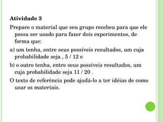 Atividade 3 Prepare o material que seu grupo recebeu para que ele possa ser usado para fazer dois experimentos, de forma que: a) um tenha, entre seus possíveis resultados, um cuja probabilidade seja , 5 / 12 e b) o outro tenha, entre seus possíveis resultados, um cuja probabilidade seja 11 / 20 . O texto de referência pode ajudá-lo a ter idéias de como usar os materiais. 