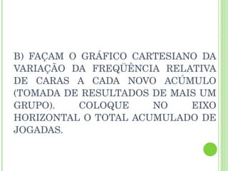 B) FAÇAM O GRÁFICO CARTESIANO DA VARIAÇÃO DA FREQÜÊNCIA RELATIVA DE CARAS A CADA NOVO ACÚMULO (TOMADA DE RESULTADOS DE MAIS UM GRUPO). COLOQUE NO EIXO HORIZONTAL O TOTAL ACUMULADO DE JOGADAS. 