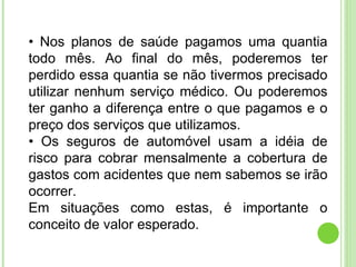 •  Nos planos de saúde pagamos uma quantia todo mês. Ao final do mês, poderemos ter perdido essa quantia se não tivermos precisado utilizar nenhum serviço médico. Ou poderemos ter ganho a diferença entre o que pagamos e o preço dos serviços que utilizamos. •  Os seguros de automóvel usam a idéia de risco para cobrar mensalmente a cobertura de gastos com acidentes que nem sabemos se irão ocorrer. Em situações como estas, é importante o conceito de valor esperado. 