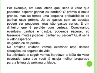 Por exemplo, em uma loteria qual seria o valor que podemos esperar ganhar ou perder? O prêmio é muito grande, mas só temos uma pequena probabilidade de ganhar esse prêmio. Já os gastos com as apostas podem ser pequenos, mas são gastos certos: É um dinheiro que é perdido com certeza. Combinando eventuais ganhos e gastos, podemos esperar, ao fazermos muitas jogadas, ganhar ou perder? Qual seria o valor esperado de ganho ou de perda? Na próxima unidade vamos examinar uma dessas situações, os seguros de vida. Na atividade a seguir vamos introduzir a idéia de valor esperado, para que você já esteja melhor preparado para a leitura da próxima unidade. 