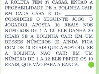 A ROLETA TEM 37 CASAS. ENTÃO A PROBABILIDADE DE A BOLINHA CAIR EM CADA CASA É DE ____________. CONSIDERE O SEGUINTE JOGO: O JOGADOR APOSTA 10 REAIS NOS NÚMEROS DE 1 A 12. ELE GANHA 20 REAIS SE A BOLINHA CAIR EM UM DESSES NÚMEROS (E AINDA FICA COM OS 10 REAIS QUE APOSTOU). SE A BOLINHA NÃO CAIR EM UM NÚMERO DE 1 A 12 ELE PERDE OS 10 REAIS, QUE VÃO PARA A BANCA. 