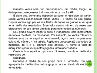 Quantas vezes será que precisaríamos, em média, lançar um dado para conseguirmos todos os números, de 1 a 6? É claro que, como isso depende da sorte, o resultado vai variar. Então vamos experimentar várias vezes – 5 vezes no seu grupo. Depois vamos agrupar os resultados de todos os grupos e ver qual foi a média dos resultados. Esse valor será o número de vezes que esperamos ter que lançar um dado para obter todos os números. Seu grupo deverá lançar o dado e ir anotando, com marquinhas na tabela recebida, os resultados. Por exemplo, se vocês rolarem o dado uma vez e conseguirem o número 4, façam uma marquinha na coluna do número 4, na tabela. Repitam o processo até que todos os números, de 1 a 6, tenham sido obtidos. Aí some o total de marquinhas para ver quantas jogadas foram necessárias. Quando tiver repetido o processo 5 vezes, calcule a média dos resultados de seu grupo. Repasse a média de seu grupo para o Formador. Ela será agrupada às médias dos outros grupos para o cálculo da média da turma toda. 