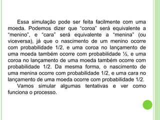 Essa simulação pode ser feita facilmente com uma moeda. Podemos dizer que “coroa” será equivalente a “menino”, e “cara” será equivalente a “menina” (ou viceversa), já que o nascimento de um menino ocorre com probabilidade 1/2, e uma coroa no lançamento de uma moeda também ocorre com probabilidade ½, e uma coroa no lançamento de uma moeda também ocorre com probabilidade 1/2. Da mesma forma, o nascimento de uma menina ocorre com probabilidade 1/2, e uma cara no lançamento de uma moeda ocorre com probabilidade 1/2. Vamos simular algumas tentativas e ver como funciona o processo. 
