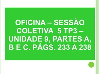 OFICINA – SESSÃO COLETIVA  5 TP3 – UNIDADE 9, PARTES A, B E C. PÁGS. 233 A 238 