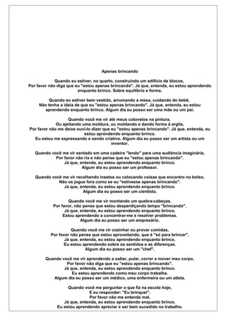 Apenas brincando
Quando eu estiver, no quarto, construindo um edifício de blocos,
Por favor não diga que eu "estou apenas brincando". Já que, entenda, eu estou aprendendo
enquanto brinco. Sobre equilíbrio e forma.
Quando eu estiver bem vestido, arrumando a mesa, cuidando do bebê,
Não tenha a ideia de que eu "estou apenas brincando". Já que, entenda, eu estou
aprendendo enquanto brinco. Algum dia eu posso ser uma mãe ou um pai.
Quando você me vir até meus cotovelos na pintura,
Ou ajeitando uma moldura, ou moldando e dando forma à argila,
Por favor não me deixe ouvi-lo dizer que eu "estou apenas brincando". Já que, entenda, eu
estou aprendendo enquanto brinco.
Eu estou me expressando e sendo criativo. Algum dia eu posso ser um artista ou um
inventor.
Quando você me vir sentado em uma cadeira "lendo" para uma audiência imaginária,
Por favor não ria e não pense que eu "estou apenas brincando".
Já que, entenda, eu estou aprendendo enquanto brinco.
Algum dia eu posso ser um professor.
Quando você me vir recolhendo insetos ou colocando coisas que encontro no bolso,
Não os jogue fora como se eu "estivesse apenas brincando".
Já que, entenda, eu estou aprendendo enquanto brinco.
Algum dia eu posso ser um cientista.
Quando você me vir montando um quebra-cabeças,
Por favor, não pense que estou desperdiçando tempo "brincando".
Já que, entenda, eu estou aprendendo enquanto brinco.
Estou aprendendo a concentrar-me e resolver problemas.
Algum dia eu posso ser um empresário.
Quando você me vir cozinhar ou provar comidas,
Por favor não pense que estou aproveitando, que é "só para brincar".
Já que, entenda, eu estou aprendendo enquanto brinco.
Eu estou aprendendo sobre os sentidos e as diferenças.
Algum dia eu posso ser um "chef".
Quando você me vir aprendendo a saltar, pular, correr e mover meu corpo,
Por favor não diga que eu "estou apenas brincando".
Já que, entenda, eu estou aprendendo enquanto brinco.
Eu estou aprendendo como meu corpo trabalha.
Algum dia eu posso ser um médico, uma enfermeira ou um atleta.
Quando você me perguntar o que fiz na escola hoje,
E eu responder: "Eu brinquei".
Por favor não me entenda mal.
Já que, entenda, eu estou aprendendo enquanto brinco.
Eu estou aprendendo apreciar e ser bem sucedido no trabalho.
 