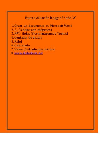 Pauta evaluación blogger 7º año “A”
1.Crear un documento en Microsoft Word
2.2.- (3 hojas con imágenes)
3.PPT: Hojas (8 con imágenes y Textos)
4.Contador de visitas
5.Reloj
6.Calendario
7.Video (3) 4 minutos máximo
8.www.slideshare.net
 