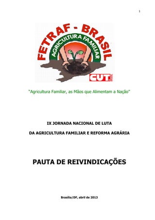 1
“Agricultura Familiar, as Mãos que Alimentam a Nação”
IX JORNADA NACIONAL DE LUTA
DA AGRICULTURA FAMILIAR E REFORMA AGRÁRIA
PAUTA DE REIVINDICAÇÕES
Brasília/DF, abril de 2013
 
