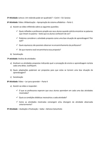 5ª Atividade: Leitura: Um redondo pode ser quadrado? – Canini – Ed. Saraiva
6ª Atividade: Vídeo: Alfabetização – Apropriação do sistema alfabético – Parte 1
a) Assistir ao vídeo refletindo sobre as seguintes questões:
 Quais reflexões a professora propõe aos seus alunos quando solicita encontrar as palavras
que rimam no poema – texto que os alunos conhecem de cor?
 Podemos considerar a atividade proposta como uma boa situação de aprendizagem? Por
quê?
 Quais equívocos são possíveis observar no encaminhamento da professora?
 De que maneira você encaminharia essa proposta?
b) Socialização
7ª atividade: Análise de atividades
a) Analisem as atividades propostas indicando qual a concepção de ensino e aprendizagem norteia
cada uma delas. Justifiquem.
b) Quais adaptações poderiam ser propostas para que estas se tornem uma boa situação de
aprendizagem?
c) Socialização
8ª Atividade: Vídeo – Ler para aprender – Parte 4
a) Assistir ao vídeo e responder:
 O que as professoras esperam que seus alunos aprendam em cada uma das atividades
mostradas?
 Quais as condições didáticas necessárias a cada atividade?
 Como as atividades mostradas convergem e/ou divergem da atividade observada
anteriormente?
9ª Atividade – Avaliação e finalização – Saiba – Adriana Calcanhoto
 
