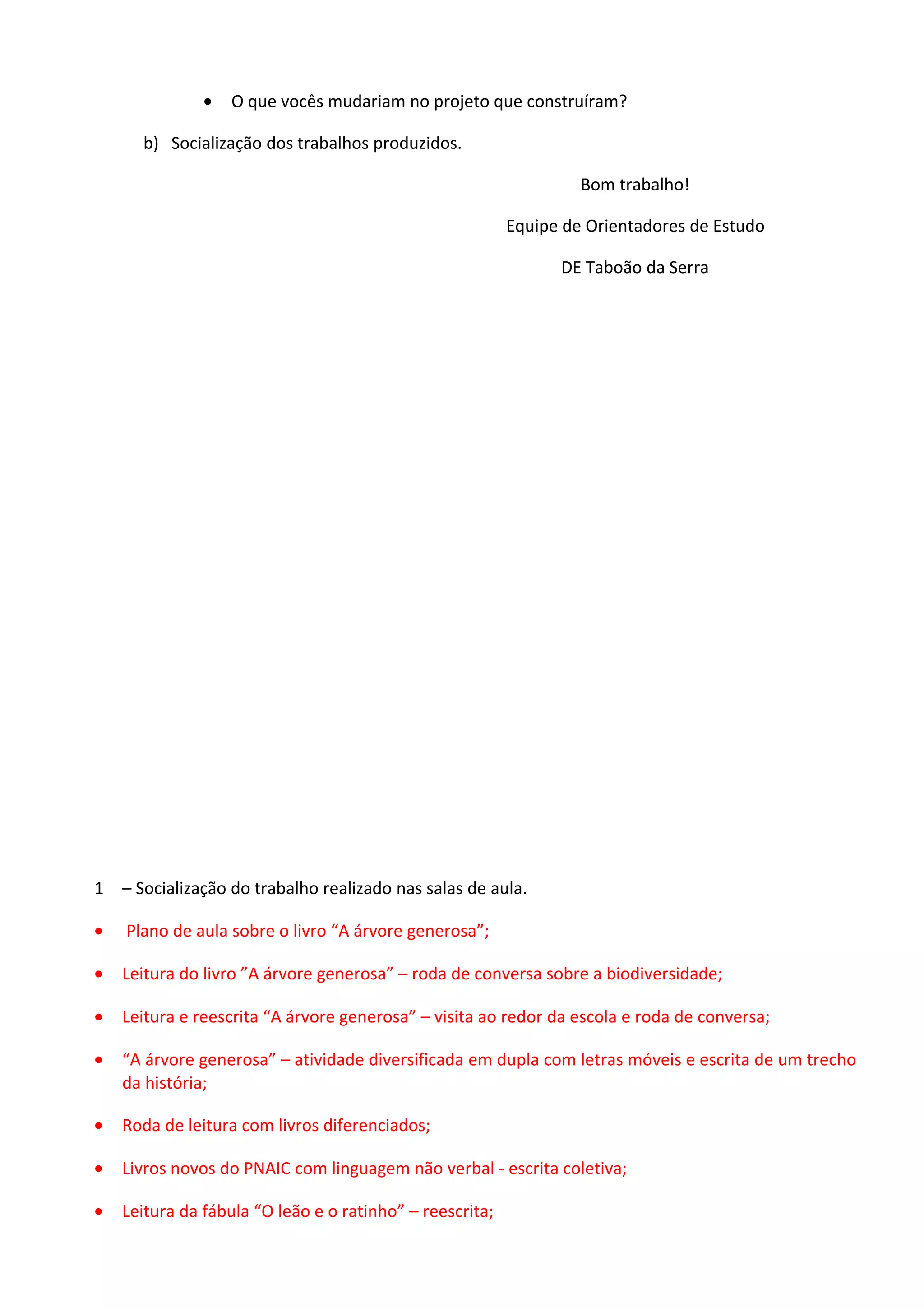 •

O que vocês mudariam no projeto que construíram?

b) Socialização dos trabalhos produzidos.
Bom trabalho!
Equipe de Orientadores de Estudo
DE Taboão da Serra

1 – Socialização do trabalho realizado nas salas de aula.
•

Plano de aula sobre o livro “A árvore generosa”;

•

Leitura do livro ”A árvore generosa” – roda de conversa sobre a biodiversidade;

•

Leitura e reescrita “A árvore generosa” – visita ao redor da escola e roda de conversa;

•

“A árvore generosa” – atividade diversificada em dupla com letras móveis e escrita de um trecho
da história;

•

Roda de leitura com livros diferenciados;

•

Livros novos do PNAIC com linguagem não verbal - escrita coletiva;

•

Leitura da fábula “O leão e o ratinho” – reescrita;

 