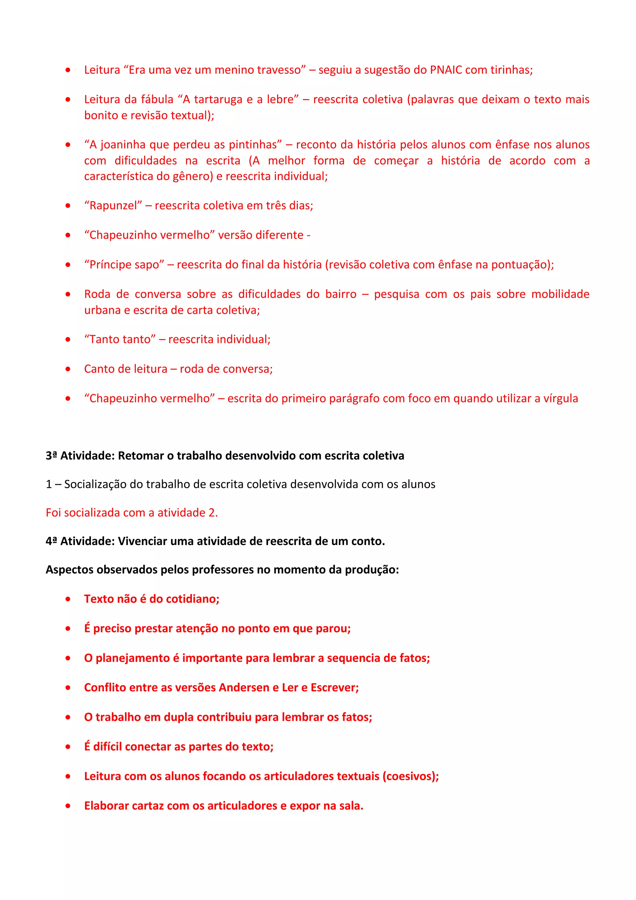 •

Leitura “Era uma vez um menino travesso” – seguiu a sugestão do PNAIC com tirinhas;

•

Leitura da fábula “A tartaruga e a lebre” – reescrita coletiva (palavras que deixam o texto mais
bonito e revisão textual);

•

“A joaninha que perdeu as pintinhas” – reconto da história pelos alunos com ênfase nos alunos
com dificuldades na escrita (A melhor forma de começar a história de acordo com a
característica do gênero) e reescrita individual;

•

“Rapunzel” – reescrita coletiva em três dias;

•

“Chapeuzinho vermelho” versão diferente -

•

“Príncipe sapo” – reescrita do final da história (revisão coletiva com ênfase na pontuação);

•

Roda de conversa sobre as dificuldades do bairro – pesquisa com os pais sobre mobilidade
urbana e escrita de carta coletiva;

•

“Tanto tanto” – reescrita individual;

•

Canto de leitura – roda de conversa;

•

“Chapeuzinho vermelho” – escrita do primeiro parágrafo com foco em quando utilizar a vírgula

3ª Atividade: Retomar o trabalho desenvolvido com escrita coletiva
1 – Socialização do trabalho de escrita coletiva desenvolvida com os alunos
Foi socializada com a atividade 2.
4ª Atividade: Vivenciar uma atividade de reescrita de um conto.
Aspectos observados pelos professores no momento da produção:
•

Texto não é do cotidiano;

•

É preciso prestar atenção no ponto em que parou;

•

O planejamento é importante para lembrar a sequencia de fatos;

•

Conflito entre as versões Andersen e Ler e Escrever;

•

O trabalho em dupla contribuiu para lembrar os fatos;

•

É difícil conectar as partes do texto;

•

Leitura com os alunos focando os articuladores textuais (coesivos);

•

Elaborar cartaz com os articuladores e expor na sala.

 