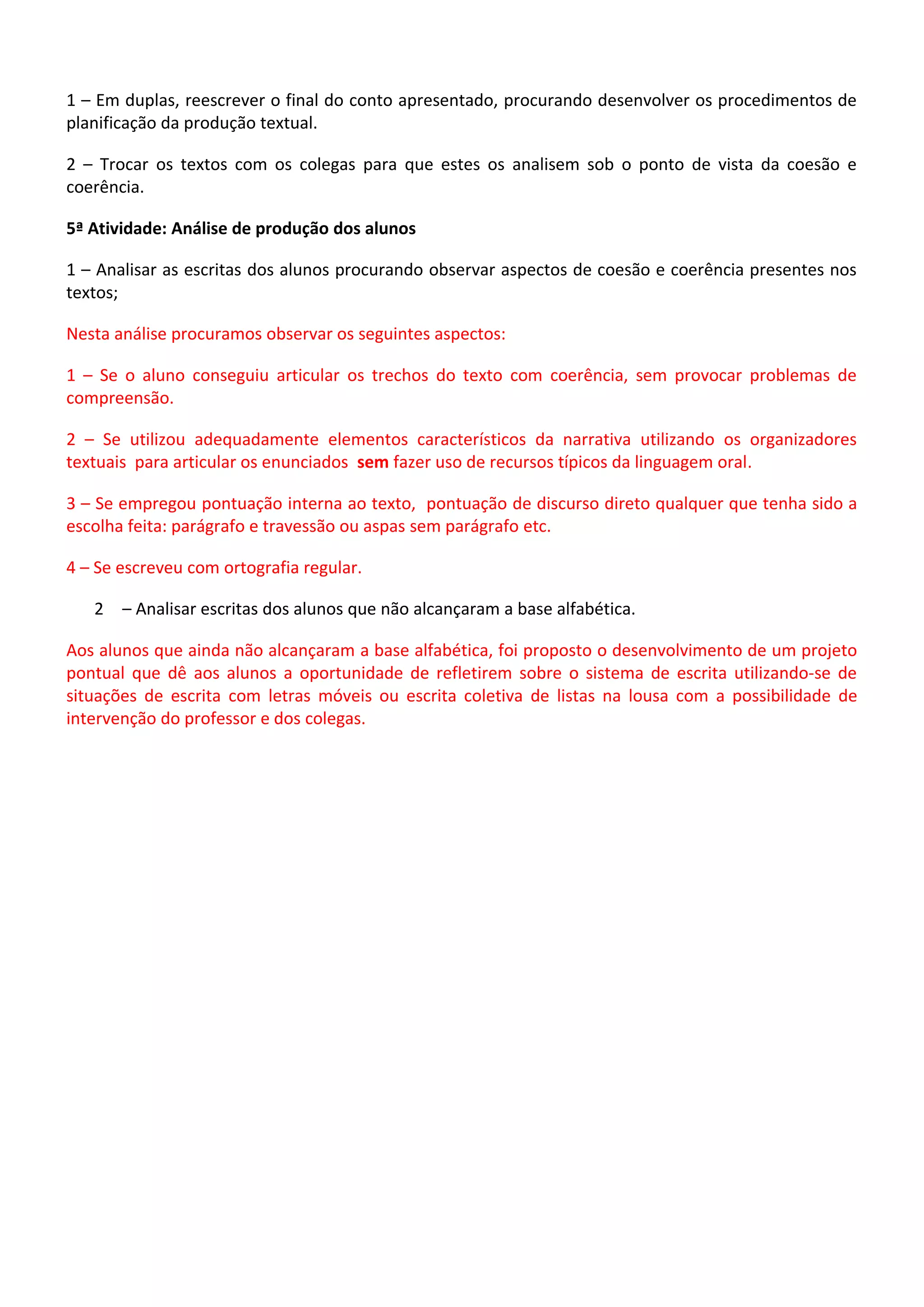 1 – Em duplas, reescrever o final do conto apresentado, procurando desenvolver os procedimentos de
planificação da produção textual.
2 – Trocar os textos com os colegas para que estes os analisem sob o ponto de vista da coesão e
coerência.
5ª Atividade: Análise de produção dos alunos
1 – Analisar as escritas dos alunos procurando observar aspectos de coesão e coerência presentes nos
textos;
Nesta análise procuramos observar os seguintes aspectos:
1 – Se o aluno conseguiu articular os trechos do texto com coerência, sem provocar problemas de
compreensão.
2 – Se utilizou adequadamente elementos característicos da narrativa utilizando os organizadores
textuais para articular os enunciados sem fazer uso de recursos típicos da linguagem oral.
3 – Se empregou pontuação interna ao texto, pontuação de discurso direto qualquer que tenha sido a
escolha feita: parágrafo e travessão ou aspas sem parágrafo etc.
4 – Se escreveu com ortografia regular.
2 – Analisar escritas dos alunos que não alcançaram a base alfabética.
Aos alunos que ainda não alcançaram a base alfabética, foi proposto o desenvolvimento de um projeto
pontual que dê aos alunos a oportunidade de refletirem sobre o sistema de escrita utilizando-se de
situações de escrita com letras móveis ou escrita coletiva de listas na lousa com a possibilidade de
intervenção do professor e dos colegas.

 