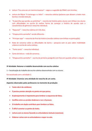 •

Leitura “Era uma vez um menino travesso” – seguiu a sugestão do PNAIC com tirinhas;

•

Leitura da fábula “A tartaruga e a lebre” – reescrita coletiva (palavras que deixam o texto mais
bonito e revisão textual);

•

“A joaninha que perdeu as pintinhas” – reconto da história pelos alunos com ênfase nos alunos
com dificuldades na escrita (A melhor forma de começar a história de acordo com a
característica do gênero) e reescrita individual;

•

“Rapunzel” – reescrita coletiva em três dias;

•

“Chapeuzinho vermelho” versão diferente -

•

“Príncipe sapo” – reescrita do final da história (revisão coletiva com ênfase na pontuação);

•

Roda de conversa sobre as dificuldades do bairro – pesquisa com os pais sobre mobilidade
urbana e escrita de carta coletiva;

•

“Tanto tanto” – reescrita individual;

•

Canto de leitura – roda de conversa;

•

“Chapeuzinho vermelho” – escrita do primeiro parágrafo com foco em quando utilizar a vírgula

3ª Atividade: Retomar o trabalho desenvolvido com escrita coletiva
1 – Socialização do trabalho de escrita coletiva desenvolvida com os alunos
Foi socializada com a atividade 2.
4ª Atividade: Vivenciar uma atividade de reescrita de um conto.
Aspectos observados pelos professores no momento da produção:
•

Texto não é do cotidiano;

•

É preciso prestar atenção no ponto em que parou;

•

O planejamento é importante para lembrar a sequencia de fatos;

•

Conflito entre as versões Andersen e Ler e Escrever;

•

O trabalho em dupla contribuiu para lembrar os fatos;

•

É difícil conectar as partes do texto;

•

Leitura com os alunos focando os articuladores textuais (coesivos);

•

Elaborar cartaz com os articuladores e expor na sala.

 