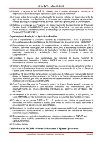 Grito da Terra Brasil - 2011

48. Ampliar o orçamento em R$ 50 milhões para inovação tecnológica, permitindo a
    disponibilização de tecnologias apropriadas para a agricultura familiar.
49. Articular ações de formação e multiplicação de técnicas voltadas ao desenvolvimento da
    agricultura familiar, nos Territórios da Cidadania, por meio de fazendas experimentais,
    centros de pesquisas agropecuárias, Escolas Técnicas Agropecuárias e Universidades.
50. Retomar a estratégia do Programa de Desenvolvimento Socioambiental da Produção
    Familiar Rural - PROAMBIENTE para a Região Amazônica com meta de famílias a
    serem atendidas, valores/orçamento e metodologia de implementação definidos no Plano
    Plurianual (PPA) 2012-2015.

Organização da Produção da Agricultura Familiar
51. Criar e implementar o Conselho Nacional do Cooperativismo - CNC e promover a
    democratização do Serviço Nacional de Aprendizagem do Cooperativismo - SESCOOP.
52. Descontingenciar os recursos do cooperativismo de crédito, no montante de R$ 8
    milhões, conforme Resolução/CMN número 3.650/2008, e destinar R$ 60 milhões para o
    fortalecimento do Cooperativismo da Agricultura Familiar e Economia Solidária, para
    promover: investimentos, capitalização, fundo rotativo, formação e censo do
    Cooperativismo.
53. Flexibilizar o acesso das cooperativas aos recursos do Banco Nacional de
    Desenvolvimento Econômico e Social - BNDES tais como: capital de giro, cota-parte,
    microcrédito e recursos não retornáveis.
54. Utilizar e fortalecer as organizações associativas e cooperativas da agricultura familiar e
    economia solidária como instrumentos auxiliadores na execução de ações do Governo
    Federal para combate à pobreza no meio rural.
55. Destinar R$ 52,5 milhões para custeio e investimentos à instalação e manutenção de 350
    Bases de Serviços do Cooperativismo de Crédito e de Comercialização da Produção da
    Agricultura Familiar, por meio da Secretaria de Desenvolvimento Territorial, do Ministério
    do Desenvolvimento Agrário (SDT/MDA).
56. Criar Programa Nacional de Empreendedorismo de Jovens Rurais, visando o acesso ao
    crédito desburocratizado e com recursos financeiros não reembolsáveis, para o
    desenvolvimento de empreendimentos individuais ou coletivos em atividades não-
    agrícolas.
57. Implementar a IN 51/2002 – MAPA como procedimento educativo, e não punitivo, na
    safra 2011/2012, devido à deficiência nas estrutura e os custos das medidas previstas.
58. Fortalecer os programas P1MC e P1 + 2, ajustando os critérios de atendimento à
    demandas, de modo a facilitar o acesso para todas as famílias da região semiárida e
    áreas suscetíveis ao processo de desertificação.
59. Reconhecer os pedidos municipais para inclusão como semiárido legal que apresentem
    características edafoclimáticas do semiárido e problemas de intempéries climáticas,
    conforme estudos realizados.
60. Recuperação dos perímetros irrigados com planejamento de ações do DNOCS, em
    conjunto com o MSTTR, para melhorar as o modelo de infraestrutura hídrica da
    agricultura familiar.
61. Constituir de fato

Crédito Rural do PRONAF - Volume De Recursos E Ajustes Operacional

                    Por um Brasil Sustentável, Sem Fome e Sem Pobreza                 Página 10
 