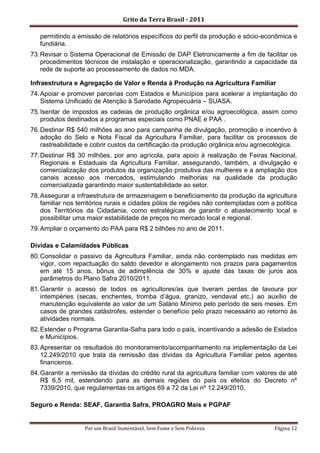 Grito da Terra Brasil - 2011

   permitindo a emissão de relatórios específicos do perfil da produção e sócio-econômica e
   fundiária.
73. Revisar o Sistema Operacional de Emissão de DAP Eletronicamente a fim de facilitar os
    procedimentos técnicos de instalação e operacionalização, garantindo a capacidade da
    rede de suporte ao processamento de dados no MDA.

Infraestrutura e Agregação de Valor e Renda à Produção na Agricultura Familiar
74. Apoiar e promover parcerias com Estados e Municípios para acelerar a implantação do
    Sistema Unificado de Atenção à Sanidade Agropecuária – SUASA.
75. Isentar de impostos as cadeias de produção orgânica e/ou agroecológica, assim como
    produtos destinados a programas especiais como PNAE e PAA .
76. Destinar R$ 540 milhões ao ano para campanha de divulgação, promoção e incentivo à
    adoção do Selo e Nota Fiscal da Agricultura Familiar, para facilitar os processos de
    rastreabilidade e cobrir custos da certificação da produção orgânica e/ou agroecológica.
77. Destinar R$ 30 milhões, por ano agrícola, para apoio à realização de Feiras Nacional,
    Regionais e Estaduais da Agricultura Familiar, assegurando, também, a divulgação e
    comercialização dos produtos da organização produtiva das mulheres e a ampliação dos
    canais acesso aos mercados, estimulando melhorias na qualidade da produção
    comercializada garantindo maior sustentabilidade ao setor.
78. Assegurar a infraestrutura de armazenagem e beneficiamento da produção da agricultura
    familiar nos territórios rurais e cidades pólos de regiões não contempladas com a política
    dos Territórios da Cidadania, como estratégicas de garantir o abastecimento local e
    possibilitar uma maior estabilidade de preços no mercado local e regional.
79. Ampliar o orçamento do PAA para R$ 2 bilhões no ano de 2011.

Dívidas e Calamidades Públicas
80. Consolidar o passivo da Agricultura Familiar, ainda não contemplado nas medidas em
    vigor, com repactuação do saldo devedor e alongamento nos prazos para pagamentos
    em até 15 anos, bônus de adimplência de 30% e ajuste das taxas de juros aos
    parâmetros do Plano Safra 2010/2011.
81. Garantir o acesso de todos os agricultores/as que tiveram perdas de lavoura por
    intempéries (secas, enchentes, tromba d‟água, granizo, vendaval etc.) ao auxílio de
    manutenção equivalente ao valor de um Salário Mínimo pelo período de seis meses. Em
    casos de grandes catástrofes, estender o benefício pelo prazo necessário ao retorno às
    atividades normais.
82. Estender o Programa Garantia-Safra para todo o país, incentivando a adesão de Estados
    e Municípios.
83. Apresentar os resultados do monitoramento/acompanhamento na implementação da Lei
    12.249/2010 que trata da remissão das dívidas da Agricultura Familiar pelos agentes
    financeiros.
84. Garantir a remissão da dívidas do crédito rural da agricultura familiar com valores de até
    R$ 6,5 mil, estendendo para as demais regiões do país os efeitos do Decreto nº
    7339/2010, que regulamentas os artigos 69 a 72 da Lei nº 12.249/2010,

Seguro e Renda: SEAF, Garantia Safra, PROAGRO Mais e PGPAF


                   Por um Brasil Sustentável, Sem Fome e Sem Pobreza                  Página 12
 
